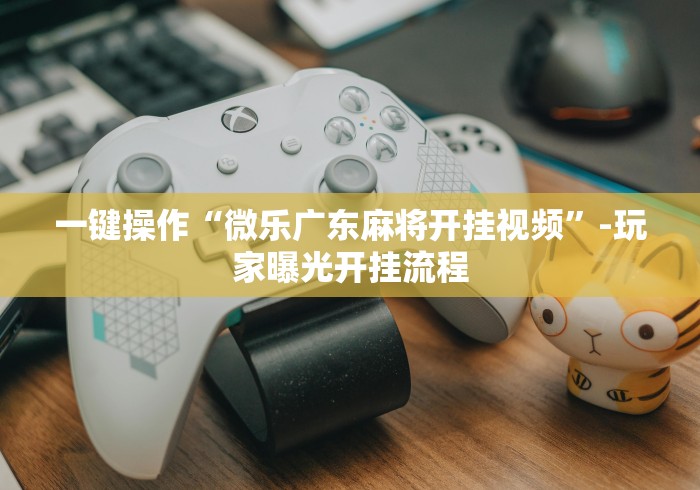 一键操作“微乐广东麻将开挂视频”-玩家曝光开挂流程 一键操作“微乐广东麻将开挂视频”-玩家曝光开挂流程