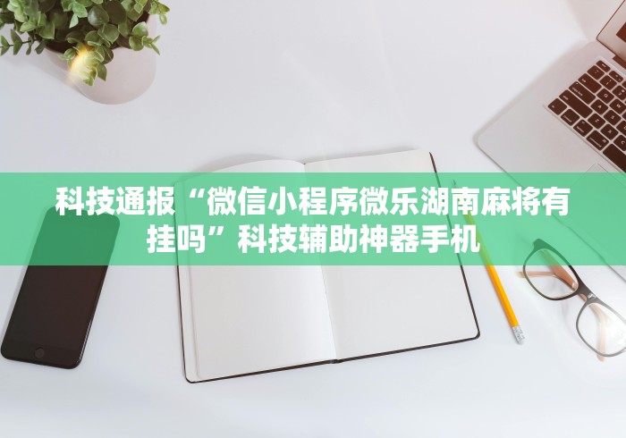 科技通报“微信小程序微乐湖南麻将有挂吗”科技辅助神器手机 科技通报“微信小程序微乐湖南麻将有挂吗”科技辅助神器手机